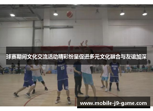 球赛期间文化交流活动精彩纷呈促进多元文化融合与友谊加深 球赛期间文化交流活动精彩纷呈促进多元文化融合与友谊加深