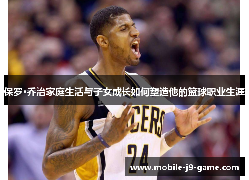 保罗·乔治家庭生活与子女成长如何塑造他的篮球职业生涯 保罗·乔治家庭生活与子女成长如何塑造他的篮球职业生涯