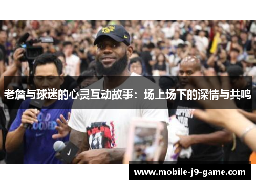 老詹与球迷的心灵互动故事:场上场下的深情与共鸣 老詹与球迷的心灵互动故事:场上场下的深情与共鸣