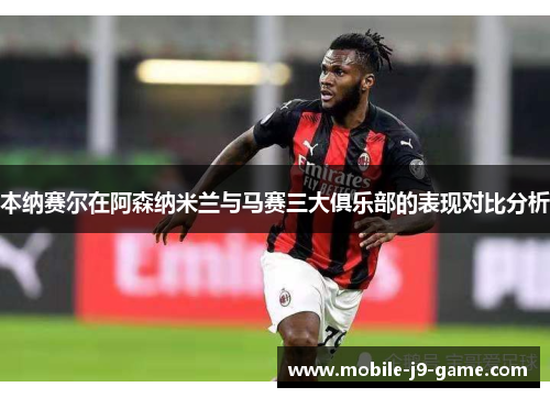 本纳赛尔在阿森纳米兰与马赛三大俱乐部的表现对比分析 本纳赛尔在阿森纳米兰与马赛三大俱乐部的表现对比分析