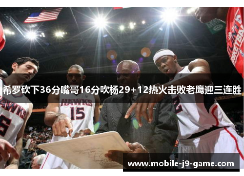 希罗砍下36分嘴哥16分吹杨29+12热火击败老鹰迎三连胜 希罗砍下36分嘴哥16分吹杨29+12热火击败老鹰迎三连胜