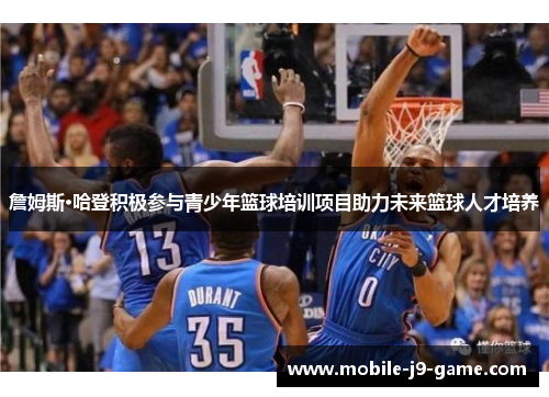 詹姆斯·哈登积极参与青少年篮球培训项目助力未来篮球人才培养 詹姆斯·哈登积极参与青少年篮球培训项目助力未来篮球人才培养