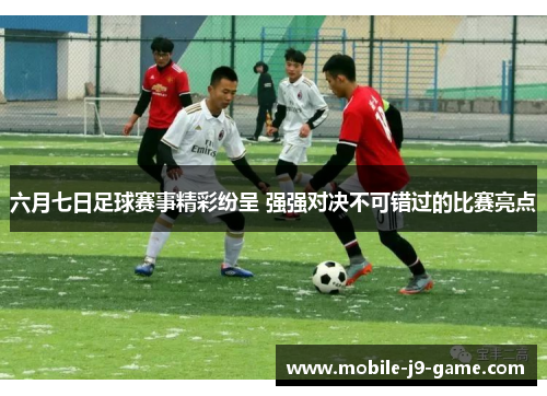 六月七日足球赛事精彩纷呈 强强对决不可错过的比赛亮点 六月七日足球赛事精彩纷呈 强强对决不可错过的比赛亮点