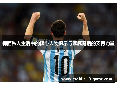 梅西私人生活中的核心人物揭示与家庭背后的支持力量