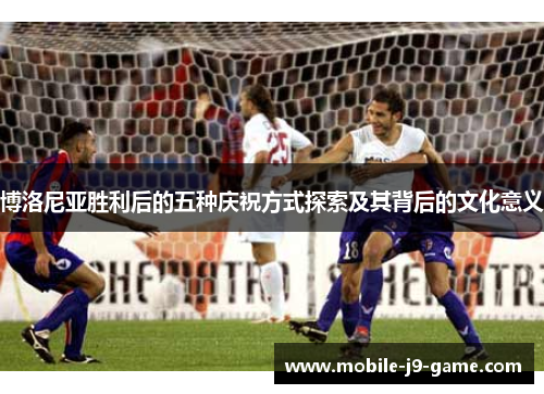 博洛尼亚胜利后的五种庆祝方式探索及其背后的文化意义 博洛尼亚胜利后的五种庆祝方式探索及其背后的文化意义
