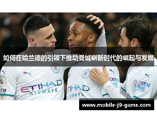 如何在哈兰德的引领下推动曼城崭新时代的崛起与发展 如何在哈兰德的引领下推动曼城崭新时代的崛起与发展