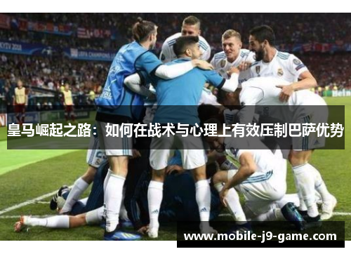 皇马崛起之路:如何在战术与心理上有效压制巴萨优势 皇马崛起之路:如何在战术与心理上有效压制巴萨优势