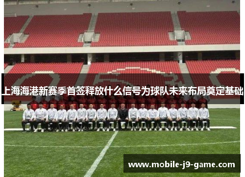上海海港新赛季首签释放什么信号为球队未来布局奠定基础 上海海港新赛季首签释放什么信号为球队未来布局奠定基础
