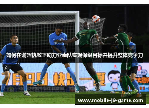 如何在谢晖执教下助力亚泰队实现保级目标并提升整体竞争力 如何在谢晖执教下助力亚泰队实现保级目标并提升整体竞争力