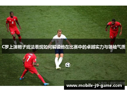 C罗上演帽子戏法表现如何解读他在比赛中的卓越实力与领袖气质 C罗上演帽子戏法表现如何解读他在比赛中的卓越实力与领袖气质