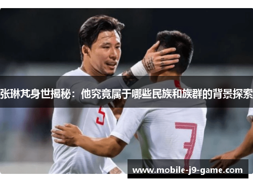 张琳芃身世揭秘:他究竟属于哪些民族和族群的背景探索 张琳芃身世揭秘:他究竟属于哪些民族和族群的背景探索